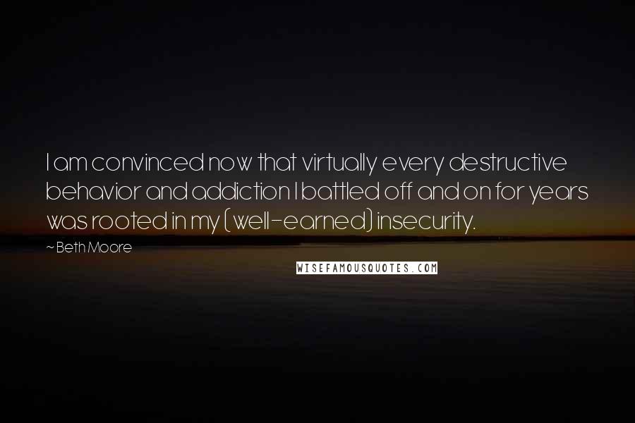 Beth Moore Quotes: I am convinced now that virtually every destructive behavior and addiction I battled off and on for years was rooted in my (well-earned) insecurity.