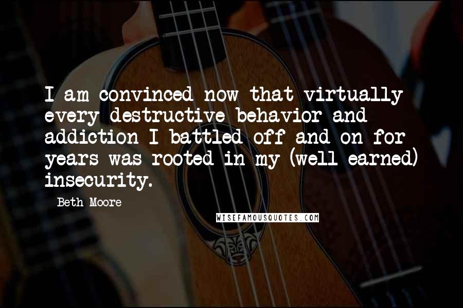 Beth Moore Quotes: I am convinced now that virtually every destructive behavior and addiction I battled off and on for years was rooted in my (well-earned) insecurity.