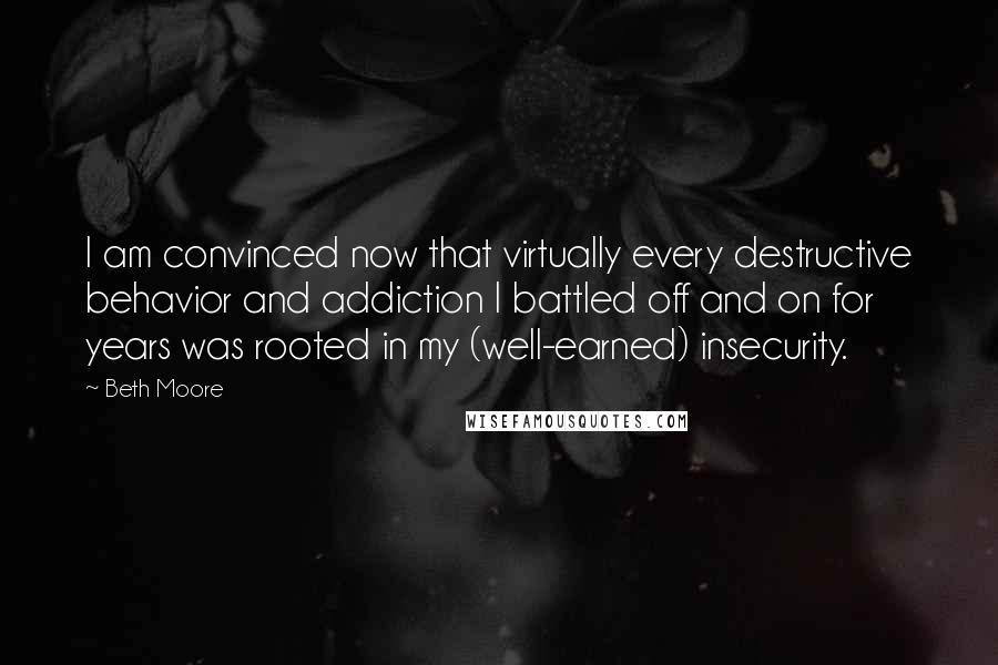 Beth Moore Quotes: I am convinced now that virtually every destructive behavior and addiction I battled off and on for years was rooted in my (well-earned) insecurity.