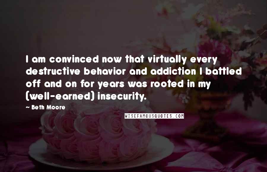 Beth Moore Quotes: I am convinced now that virtually every destructive behavior and addiction I battled off and on for years was rooted in my (well-earned) insecurity.