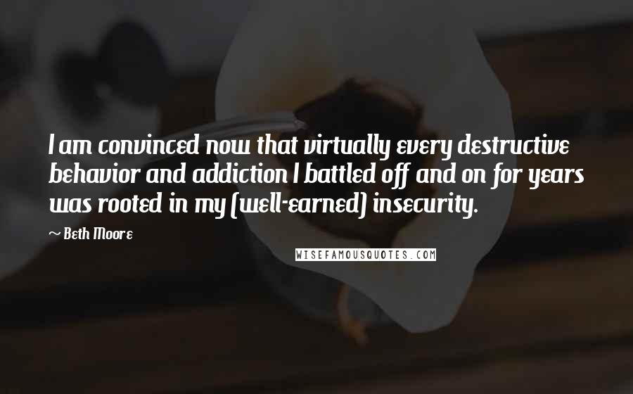 Beth Moore Quotes: I am convinced now that virtually every destructive behavior and addiction I battled off and on for years was rooted in my (well-earned) insecurity.