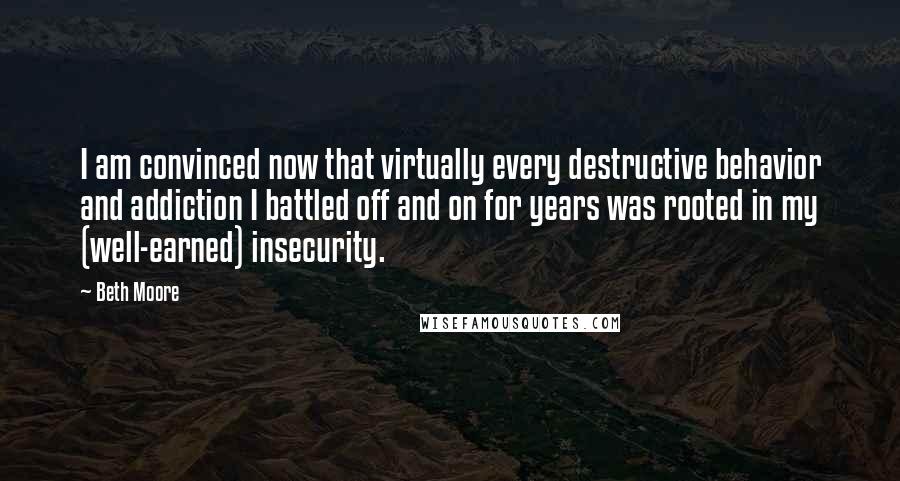 Beth Moore Quotes: I am convinced now that virtually every destructive behavior and addiction I battled off and on for years was rooted in my (well-earned) insecurity.