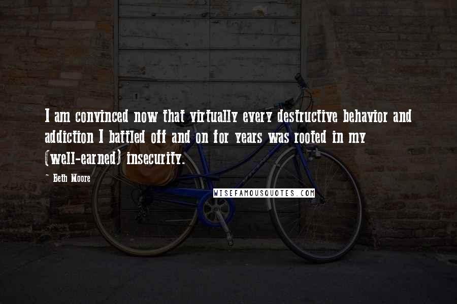 Beth Moore Quotes: I am convinced now that virtually every destructive behavior and addiction I battled off and on for years was rooted in my (well-earned) insecurity.