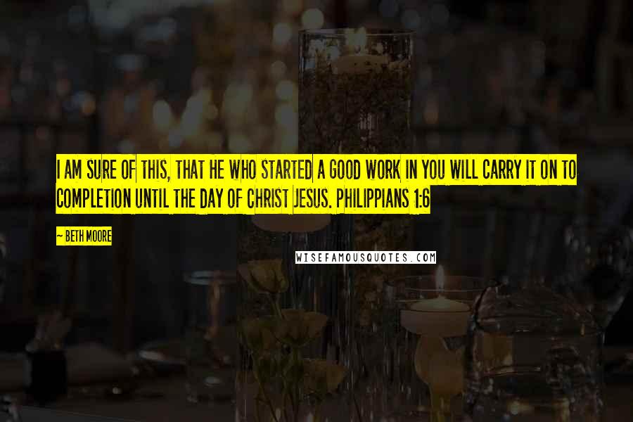 Beth Moore Quotes: I am sure of this, that He who started a good work in you will carry it on to completion until the day of Christ Jesus. Philippians 1:6