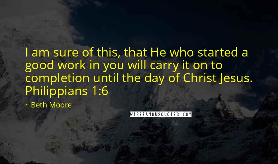 Beth Moore Quotes: I am sure of this, that He who started a good work in you will carry it on to completion until the day of Christ Jesus. Philippians 1:6