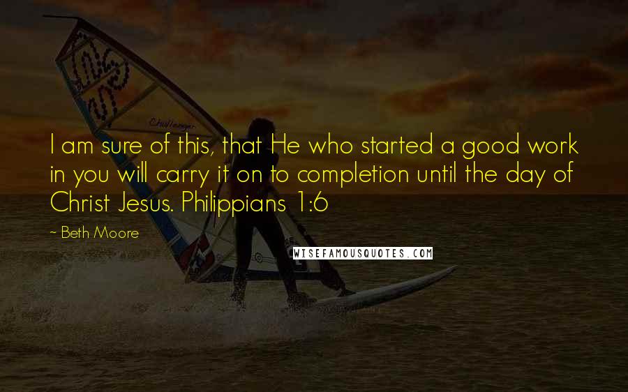 Beth Moore Quotes: I am sure of this, that He who started a good work in you will carry it on to completion until the day of Christ Jesus. Philippians 1:6