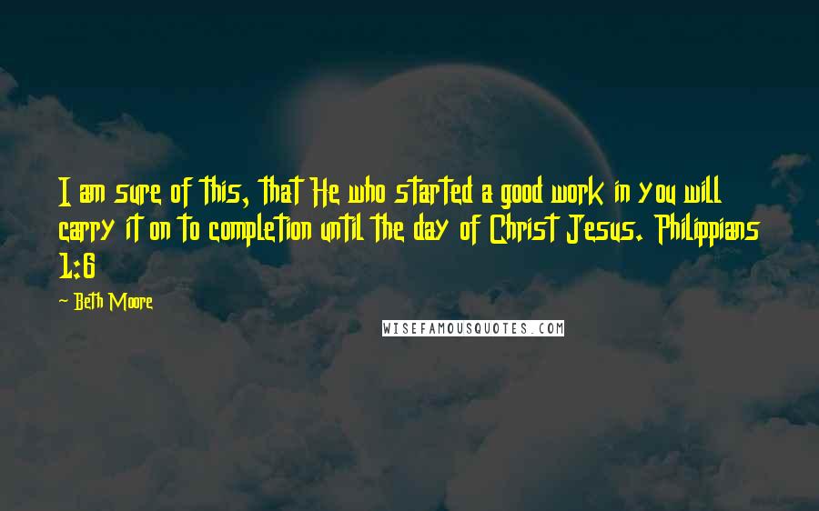 Beth Moore Quotes: I am sure of this, that He who started a good work in you will carry it on to completion until the day of Christ Jesus. Philippians 1:6