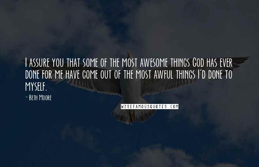 Beth Moore Quotes: I assure you that some of the most awesome things God has ever done for me have come out of the most awful things I'd done to myself.