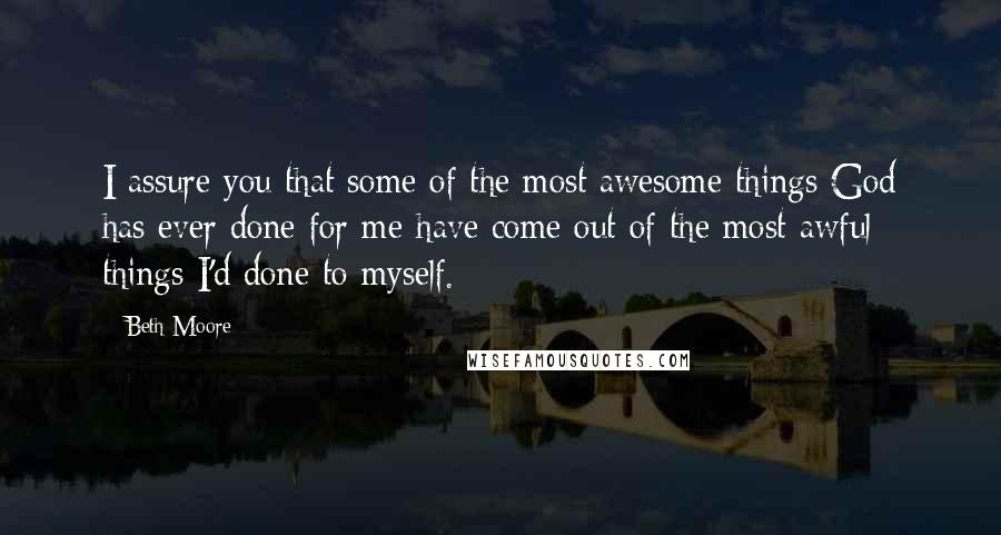 Beth Moore Quotes: I assure you that some of the most awesome things God has ever done for me have come out of the most awful things I'd done to myself.