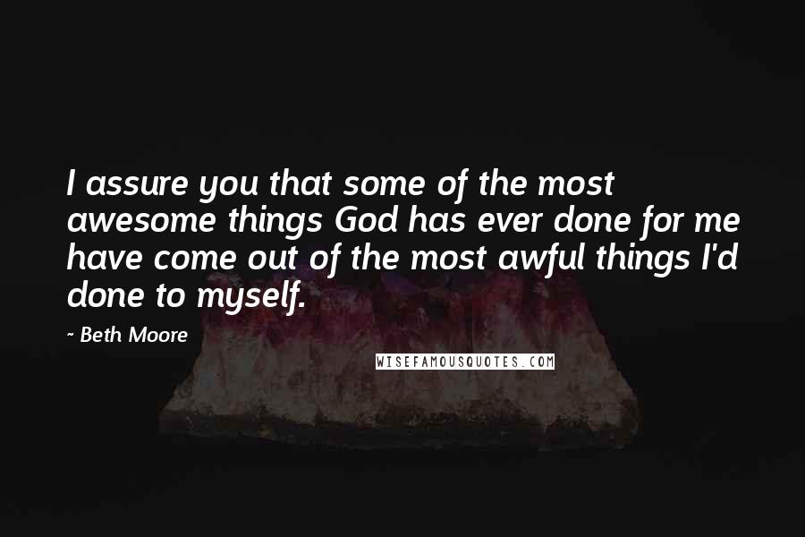 Beth Moore Quotes: I assure you that some of the most awesome things God has ever done for me have come out of the most awful things I'd done to myself.