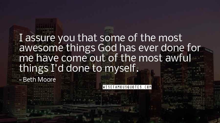 Beth Moore Quotes: I assure you that some of the most awesome things God has ever done for me have come out of the most awful things I'd done to myself.