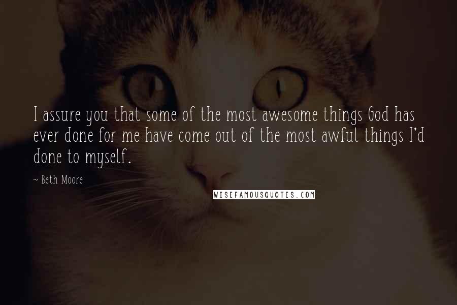 Beth Moore Quotes: I assure you that some of the most awesome things God has ever done for me have come out of the most awful things I'd done to myself.