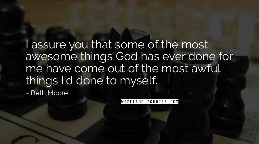 Beth Moore Quotes: I assure you that some of the most awesome things God has ever done for me have come out of the most awful things I'd done to myself.