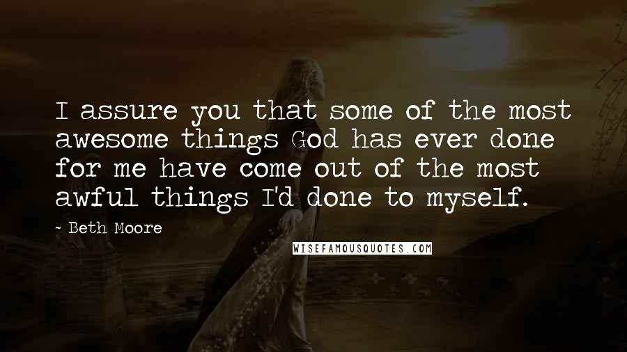 Beth Moore Quotes: I assure you that some of the most awesome things God has ever done for me have come out of the most awful things I'd done to myself.