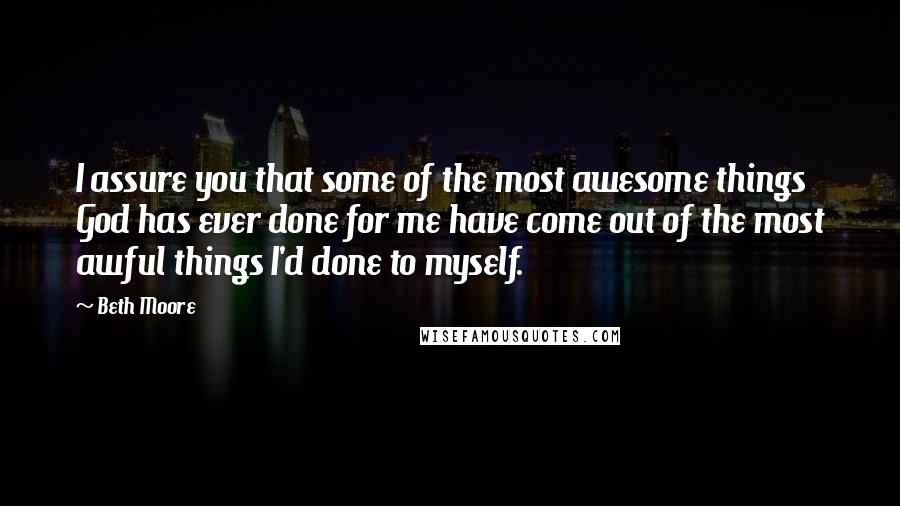 Beth Moore Quotes: I assure you that some of the most awesome things God has ever done for me have come out of the most awful things I'd done to myself.