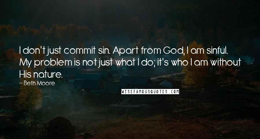 Beth Moore Quotes: I don't just commit sin. Apart from God, I am sinful. My problem is not just what I do; it's who I am without His nature.