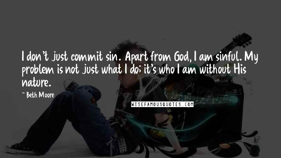 Beth Moore Quotes: I don't just commit sin. Apart from God, I am sinful. My problem is not just what I do; it's who I am without His nature.