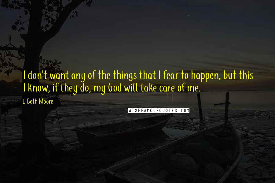 Beth Moore Quotes: I don't want any of the things that I fear to happen, but this I know, if they do, my God will take care of me.