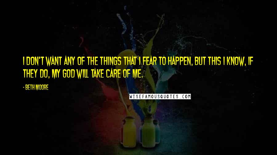 Beth Moore Quotes: I don't want any of the things that I fear to happen, but this I know, if they do, my God will take care of me.