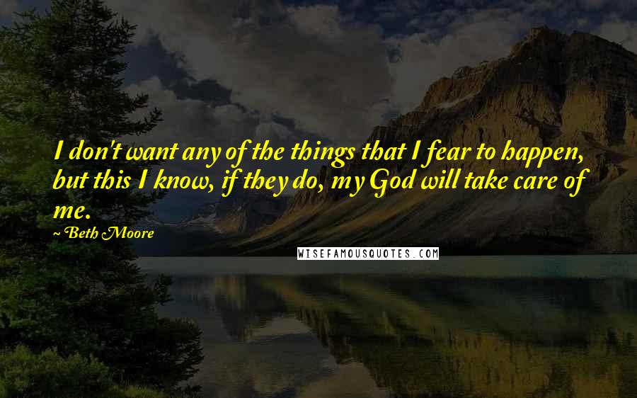 Beth Moore Quotes: I don't want any of the things that I fear to happen, but this I know, if they do, my God will take care of me.