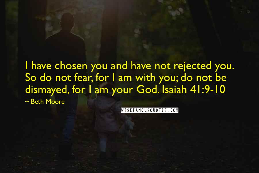 Beth Moore Quotes: I have chosen you and have not rejected you. So do not fear, for I am with you; do not be dismayed, for I am your God. Isaiah 41:9-10