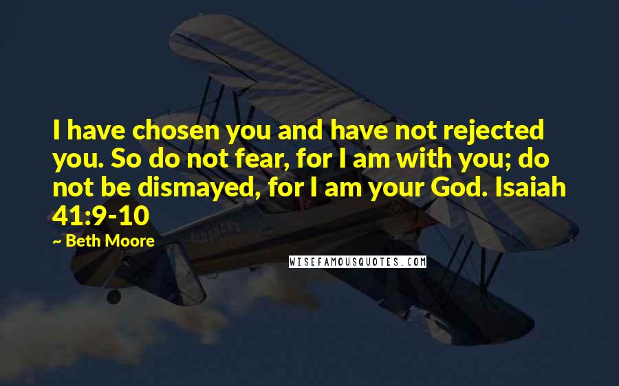 Beth Moore Quotes: I have chosen you and have not rejected you. So do not fear, for I am with you; do not be dismayed, for I am your God. Isaiah 41:9-10
