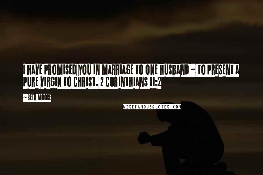 Beth Moore Quotes: I have promised you in marriage to one husband - to present a pure virgin to Christ. 2 Corinthians 11:2