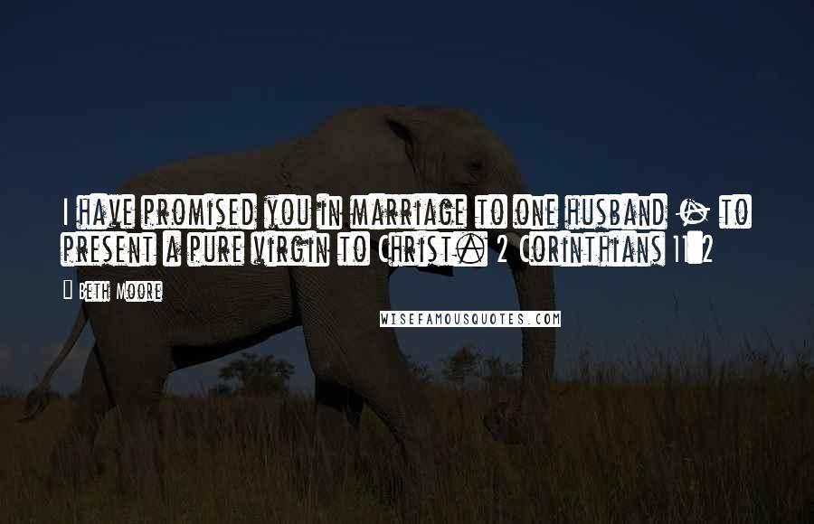 Beth Moore Quotes: I have promised you in marriage to one husband - to present a pure virgin to Christ. 2 Corinthians 11:2