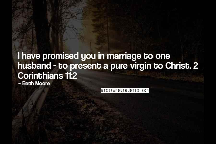 Beth Moore Quotes: I have promised you in marriage to one husband - to present a pure virgin to Christ. 2 Corinthians 11:2