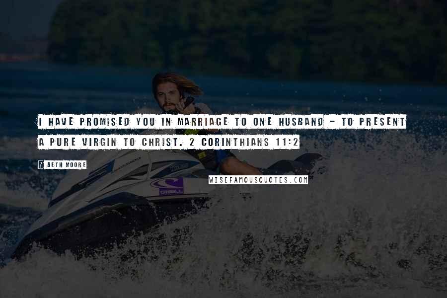 Beth Moore Quotes: I have promised you in marriage to one husband - to present a pure virgin to Christ. 2 Corinthians 11:2