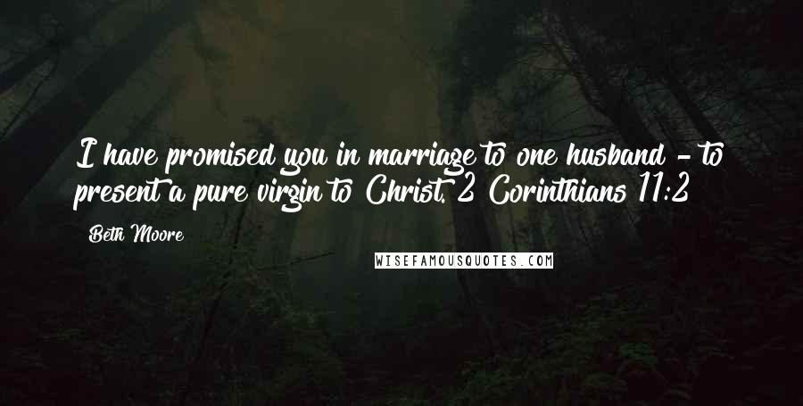 Beth Moore Quotes: I have promised you in marriage to one husband - to present a pure virgin to Christ. 2 Corinthians 11:2