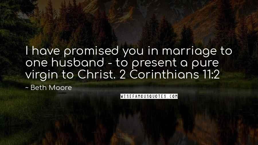 Beth Moore Quotes: I have promised you in marriage to one husband - to present a pure virgin to Christ. 2 Corinthians 11:2