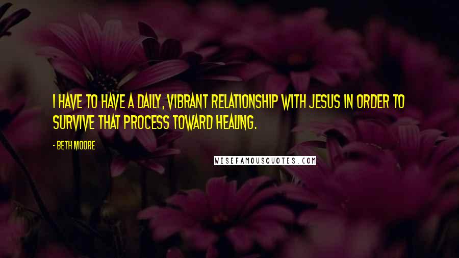 Beth Moore Quotes: I have to have a daily, vibrant relationship with Jesus in order to survive that process toward healing.