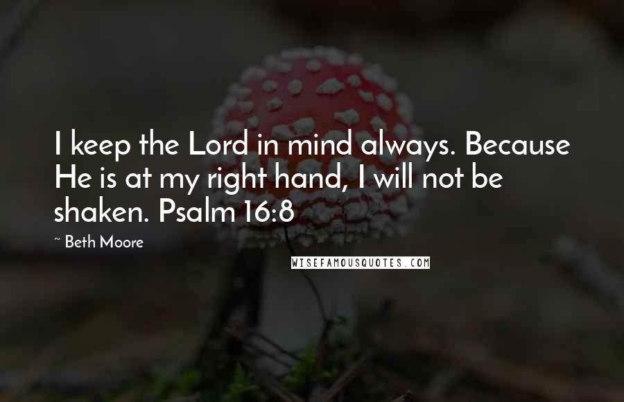 Beth Moore Quotes: I keep the Lord in mind always. Because He is at my right hand, I will not be shaken. Psalm 16:8