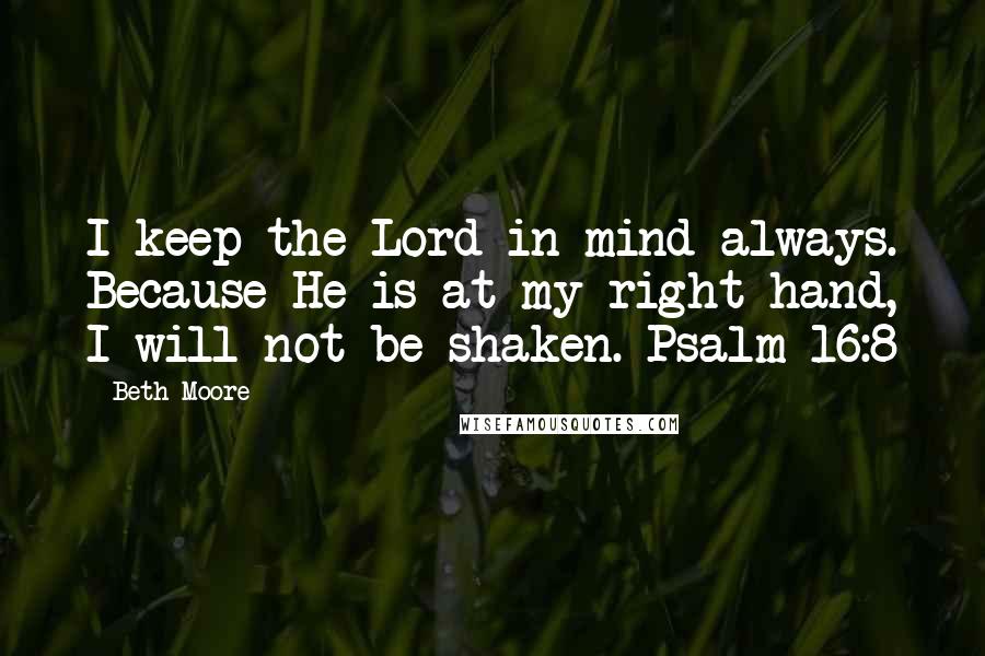 Beth Moore Quotes: I keep the Lord in mind always. Because He is at my right hand, I will not be shaken. Psalm 16:8