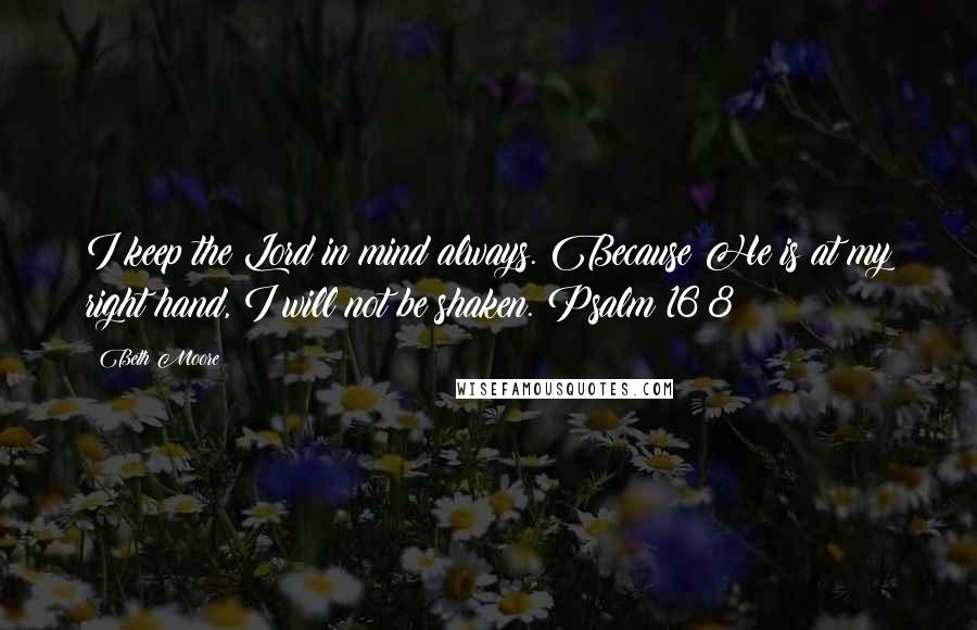 Beth Moore Quotes: I keep the Lord in mind always. Because He is at my right hand, I will not be shaken. Psalm 16:8