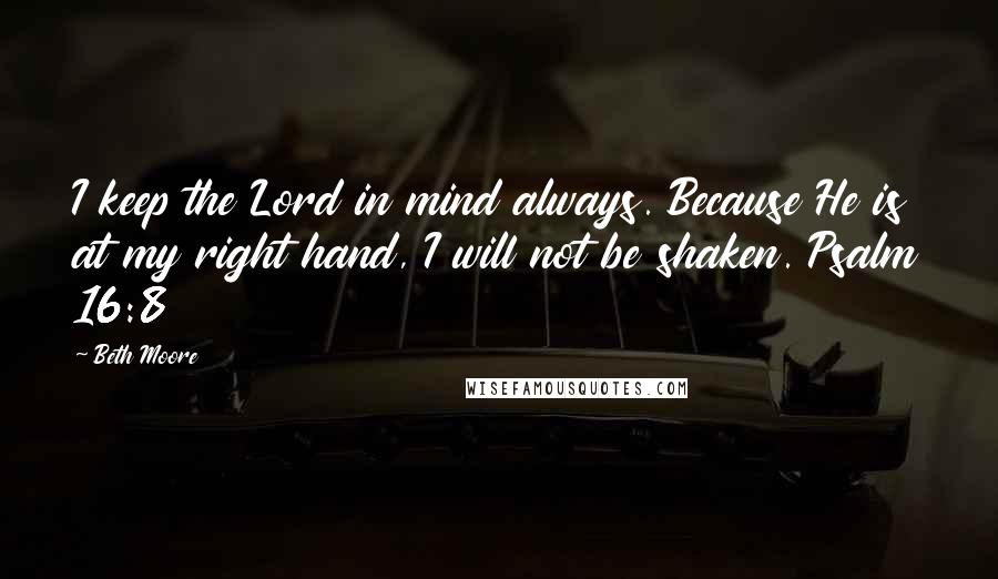 Beth Moore Quotes: I keep the Lord in mind always. Because He is at my right hand, I will not be shaken. Psalm 16:8