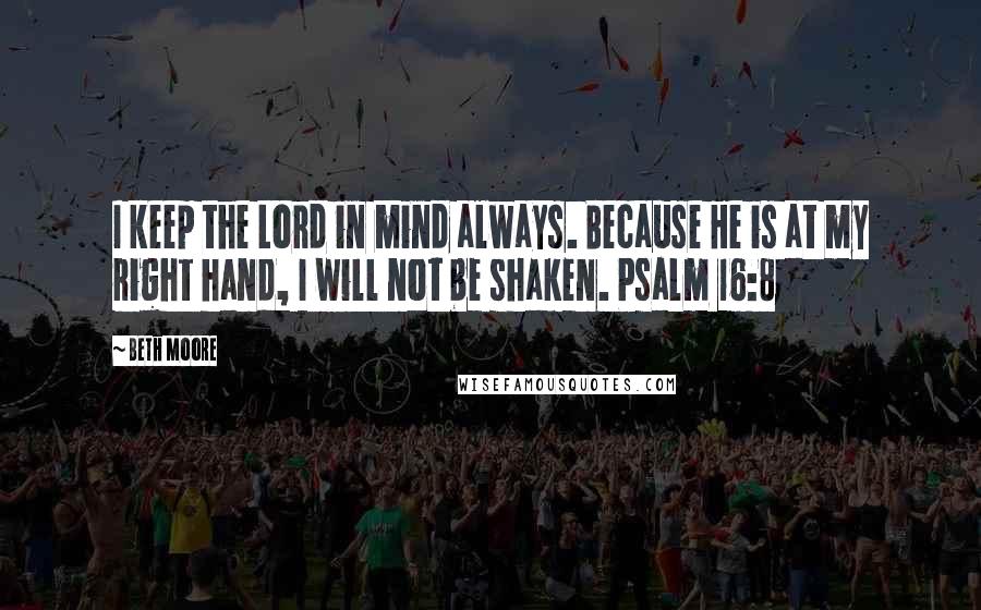 Beth Moore Quotes: I keep the Lord in mind always. Because He is at my right hand, I will not be shaken. Psalm 16:8