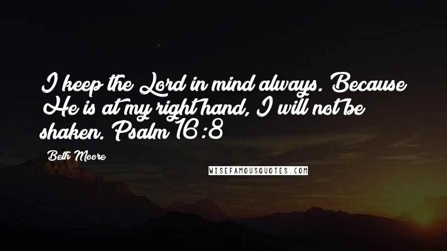 Beth Moore Quotes: I keep the Lord in mind always. Because He is at my right hand, I will not be shaken. Psalm 16:8