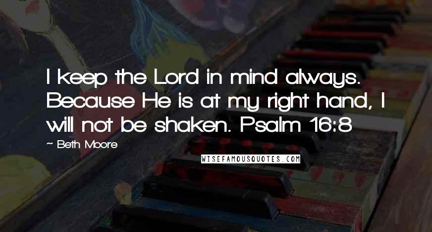 Beth Moore Quotes: I keep the Lord in mind always. Because He is at my right hand, I will not be shaken. Psalm 16:8