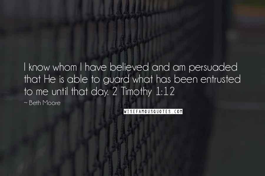 Beth Moore Quotes: I know whom I have believed and am persuaded that He is able to guard what has been entrusted to me until that day. 2 Timothy 1:12