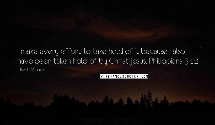 Beth Moore Quotes: I make every effort to take hold of it because I also have been taken hold of by Christ Jesus. Philippians 3:12