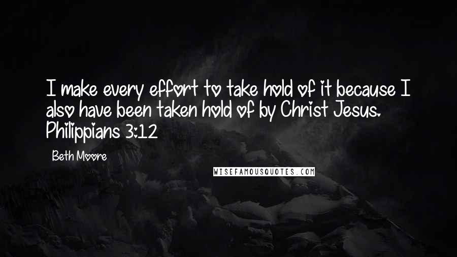 Beth Moore Quotes: I make every effort to take hold of it because I also have been taken hold of by Christ Jesus. Philippians 3:12