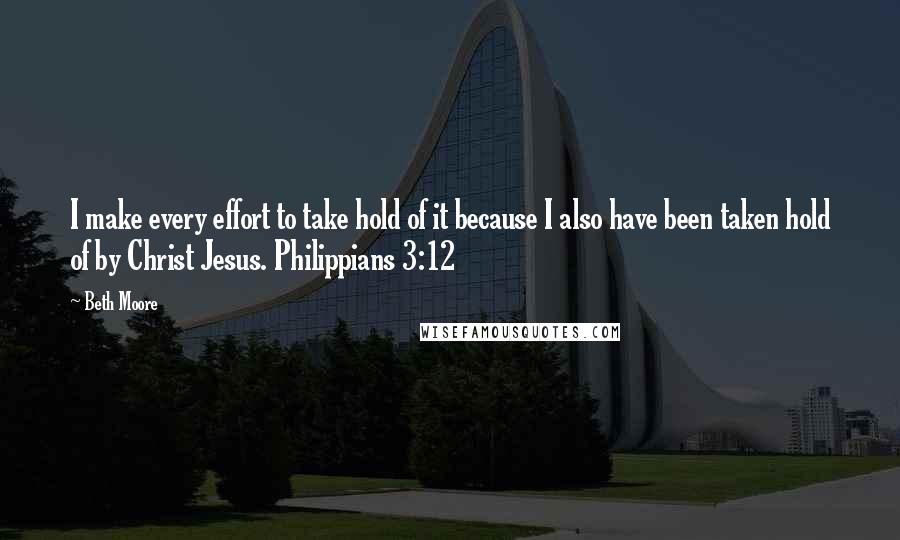 Beth Moore Quotes: I make every effort to take hold of it because I also have been taken hold of by Christ Jesus. Philippians 3:12