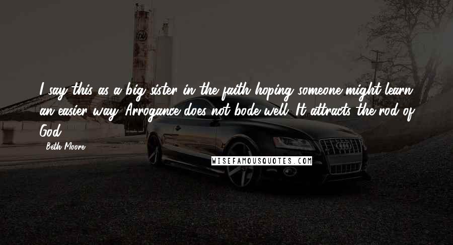 Beth Moore Quotes: I say this as a big sister in the faith hoping someone might learn an easier way. Arrogance does not bode well. It attracts the rod of God.