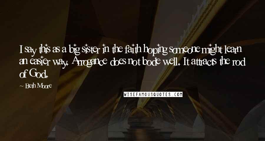 Beth Moore Quotes: I say this as a big sister in the faith hoping someone might learn an easier way. Arrogance does not bode well. It attracts the rod of God.