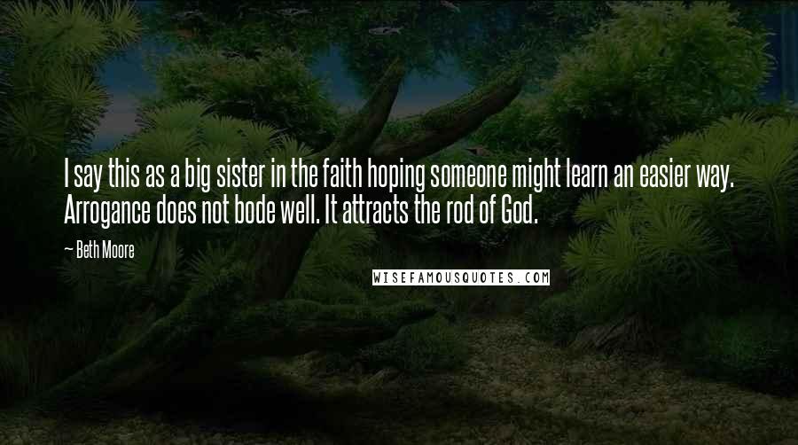 Beth Moore Quotes: I say this as a big sister in the faith hoping someone might learn an easier way. Arrogance does not bode well. It attracts the rod of God.