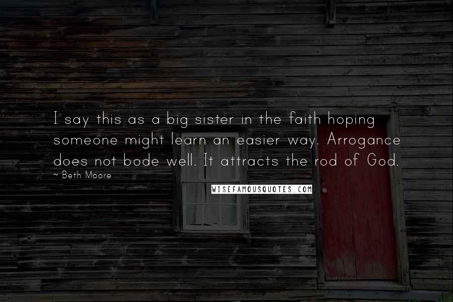 Beth Moore Quotes: I say this as a big sister in the faith hoping someone might learn an easier way. Arrogance does not bode well. It attracts the rod of God.