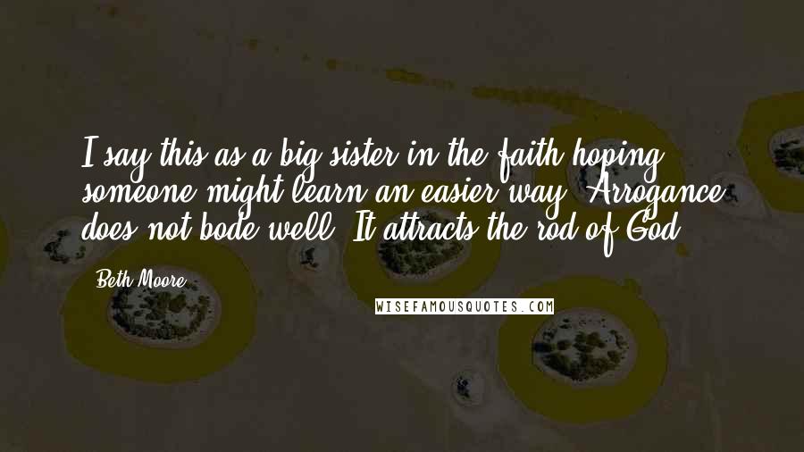 Beth Moore Quotes: I say this as a big sister in the faith hoping someone might learn an easier way. Arrogance does not bode well. It attracts the rod of God.