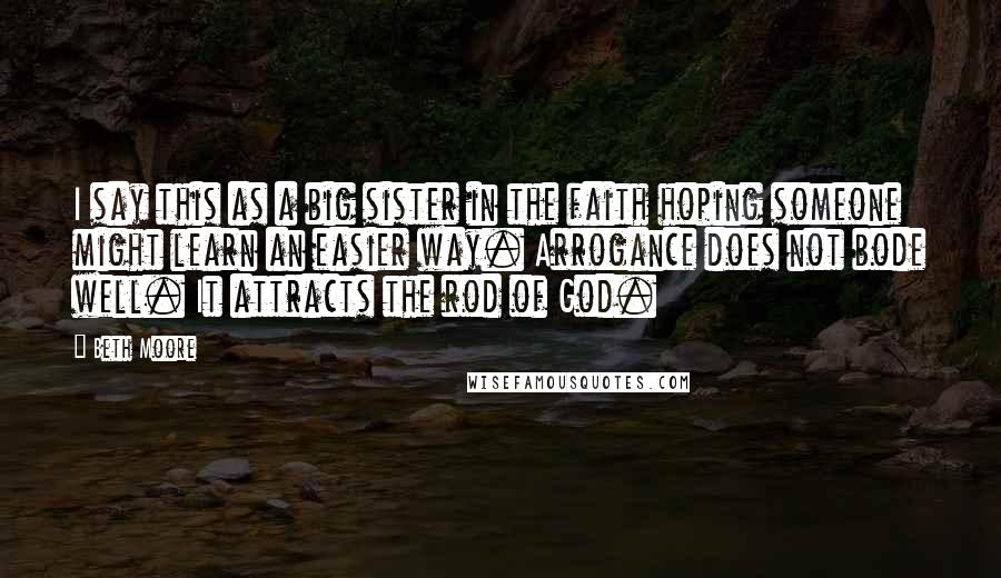 Beth Moore Quotes: I say this as a big sister in the faith hoping someone might learn an easier way. Arrogance does not bode well. It attracts the rod of God.